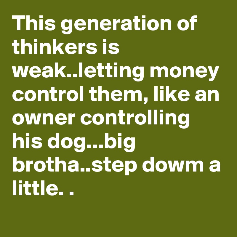 This generation of thinkers is weak..letting money control them, like an owner controlling his dog...big brotha..step dowm a little. .