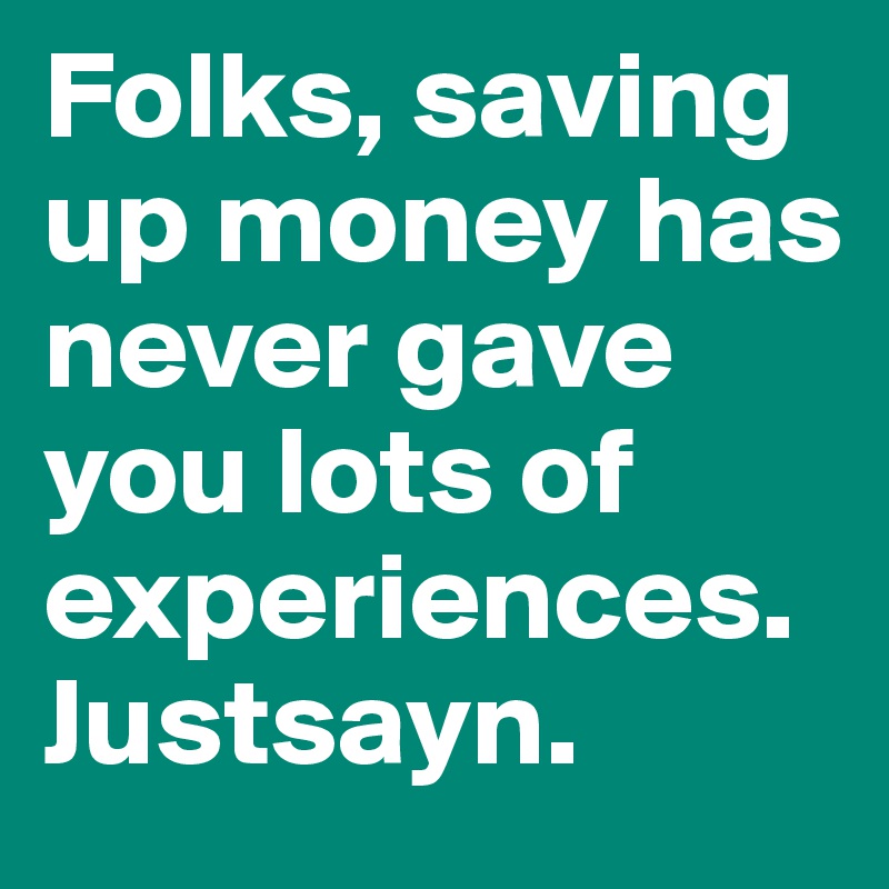 Folks, saving up money has never gave you lots of experiences. Justsayn.