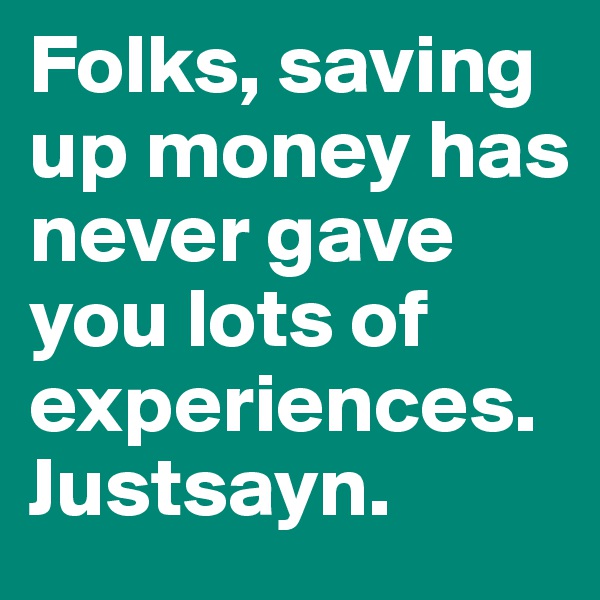Folks, saving up money has never gave you lots of experiences. Justsayn.