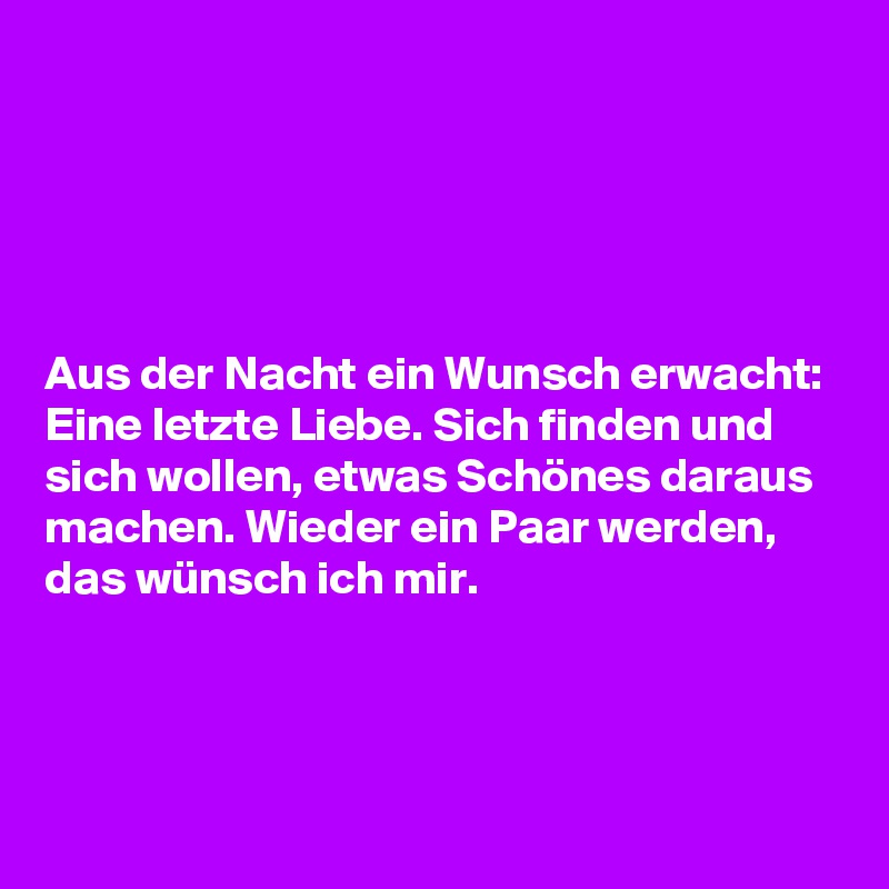 





Aus der Nacht ein Wunsch erwacht: Eine letzte Liebe. Sich finden und sich wollen, etwas Schönes daraus machen. Wieder ein Paar werden, das wünsch ich mir. 



