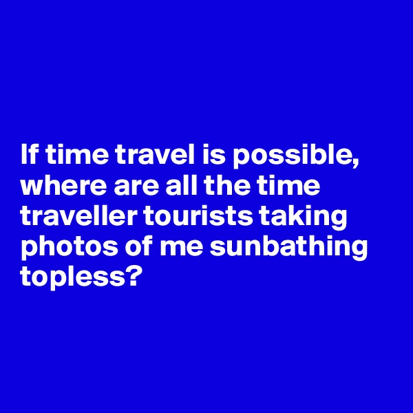 



If time travel is possible, where are all the time traveller tourists taking photos of me sunbathing topless? 


