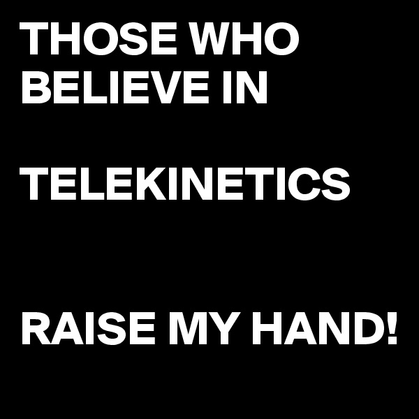 THOSE WHO BELIEVE IN 

TELEKINETICS 


RAISE MY HAND! 