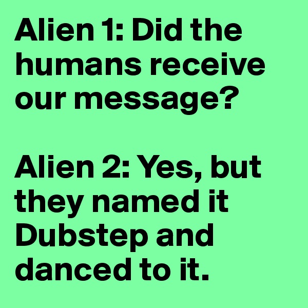Alien 1: Did the humans receive our message? 

Alien 2: Yes, but they named it Dubstep and danced to it. 