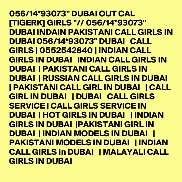 056/14*93073" DUBAI OUT CAL [TIGERK] GIRLS "// 056/14*93073" DUBAI INDAIN PAKISTANI CALL GIRLS IN DUBAI 056/14*93073" DUBAI   CALL GIRLS | 0552542840 | INDIAN CALL GIRLS IN DUBAI   INDIAN CALL GIRLS IN DUBAI  | PAKISTANI CALL GIRLS IN DUBAI  | RUSSIAN CALL GIRLS IN DUBAI  | PAKISTANI CALL GIRL IN DUBAI   | CALL GIRL IN DUBAI   | DUBAI   CALL GIRLS SERVICE | CALL GIRLS SERVICE IN DUBAI  | HOT GIRLS IN DUBAI   | INDIAN GIRLS IN DUBAI  |PAKISTANI GIRL IN DUBAI  | INDIAN MODELS IN DUBAI   | PAKISTANI MODELS IN DUBAI   | INDIAN CALL GIRLS in DUBAI   | MALAYALI CALL GIRLS IN DUBAI 