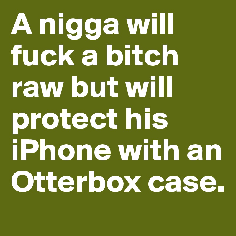 A nigga will fuck a bitch raw but will protect his iPhone with an Otterbox case.