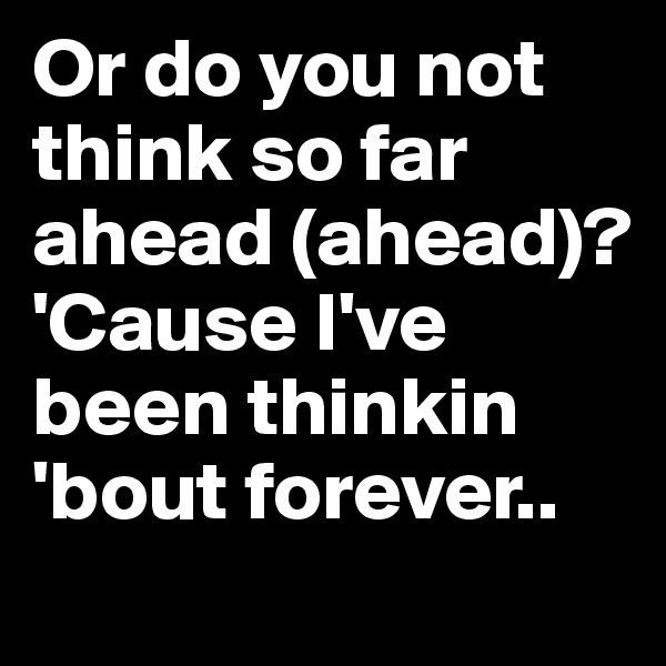 Or do you not think so far ahead (ahead)?
'Cause I've been thinkin 'bout forever.. 