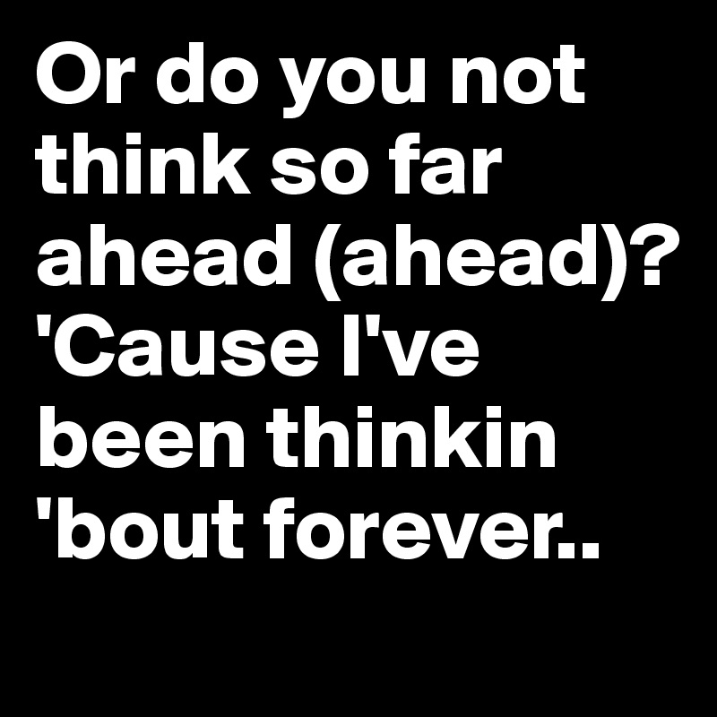 Or do you not think so far ahead (ahead)?
'Cause I've been thinkin 'bout forever.. 