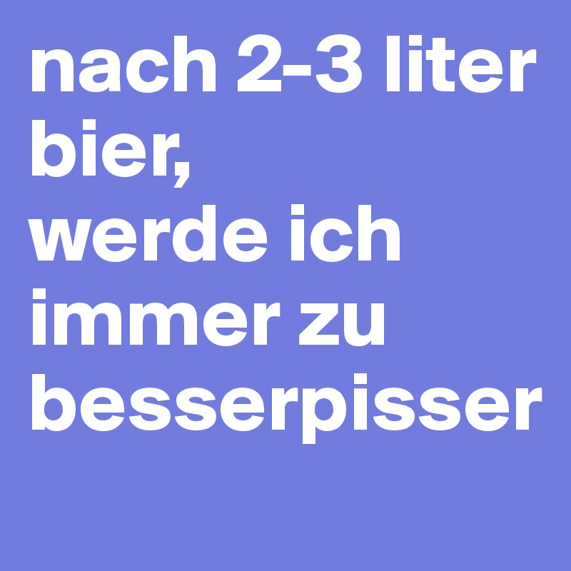 nach 2-3 liter bier, 
werde ich immer zu besserpisser