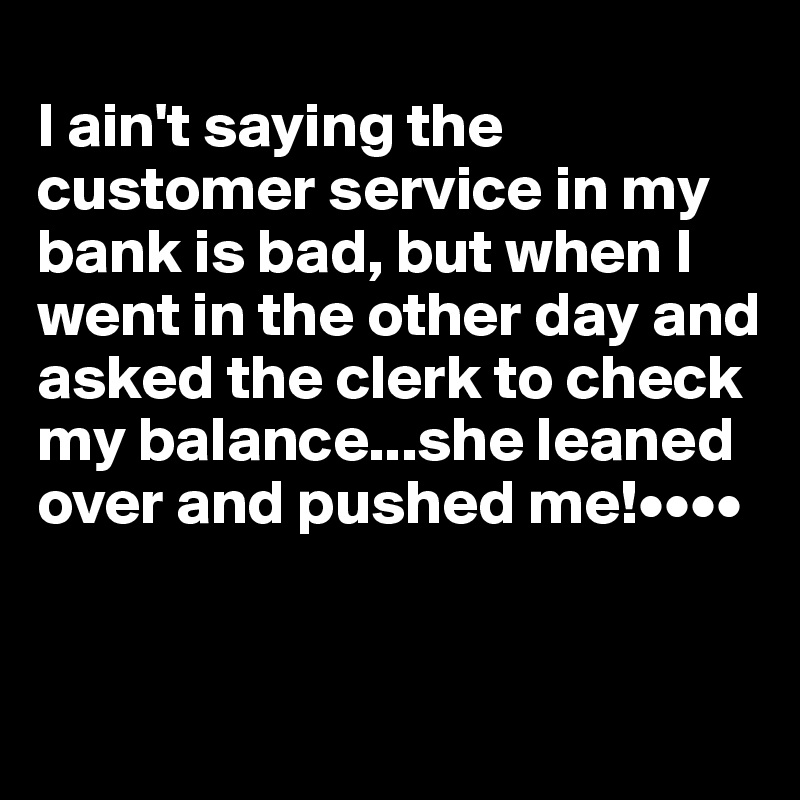  
I ain't saying the customer service in my bank is bad, but when I went in the other day and asked the clerk to check my balance...she leaned over and pushed me!••••
 

