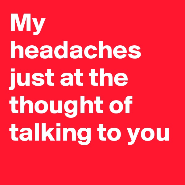 My headaches just at the thought of talking to you