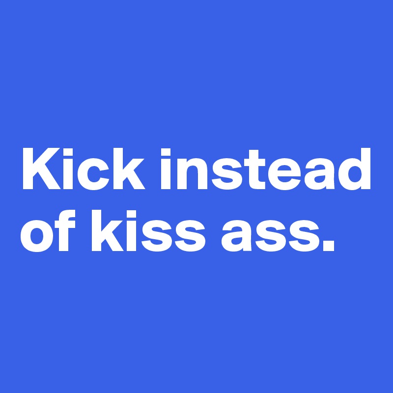 

Kick instead of kiss ass. 
