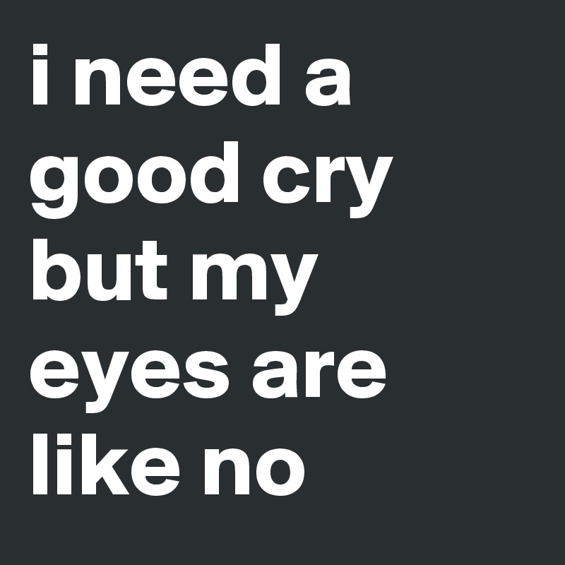 i need a good cry but my eyes are like no