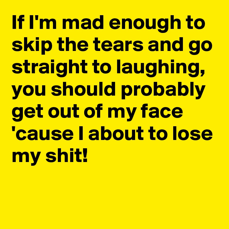 If I'm mad enough to skip the tears and go straight to laughing,
you should probably get out of my face 'cause I about to lose my shit!

