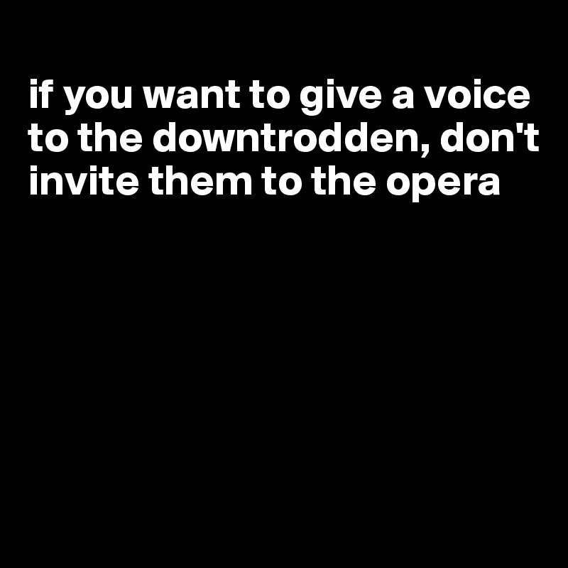 
if you want to give a voice to the downtrodden, don't invite them to the opera






