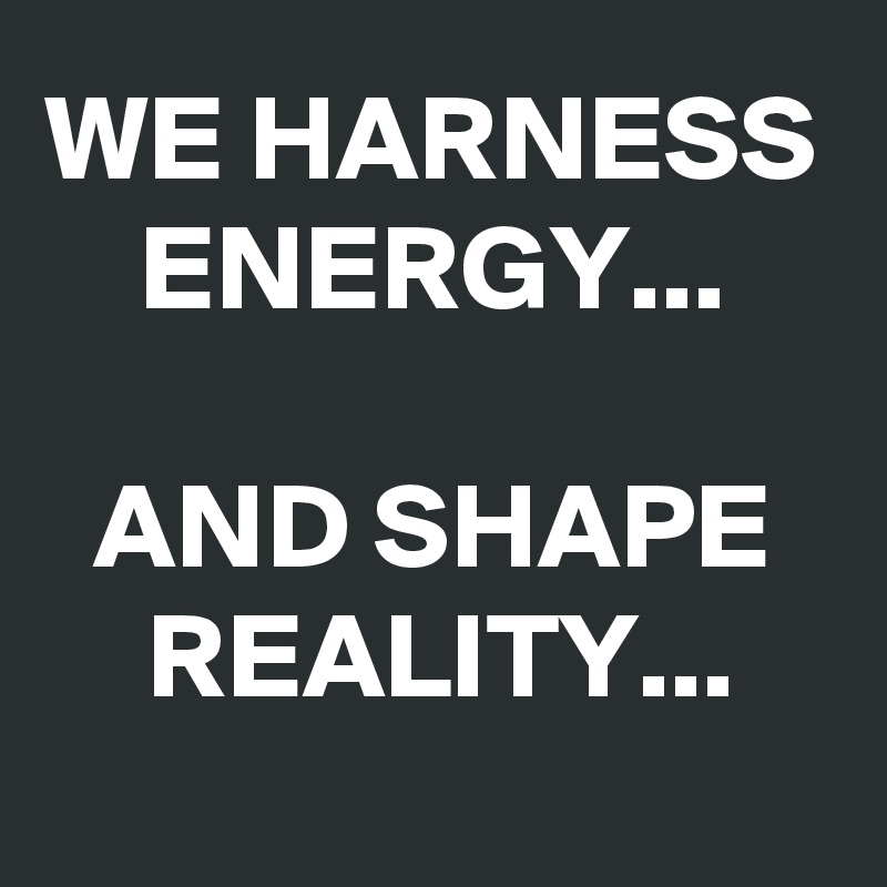 WE HARNESS ENERGY... 

AND SHAPE REALITY...

