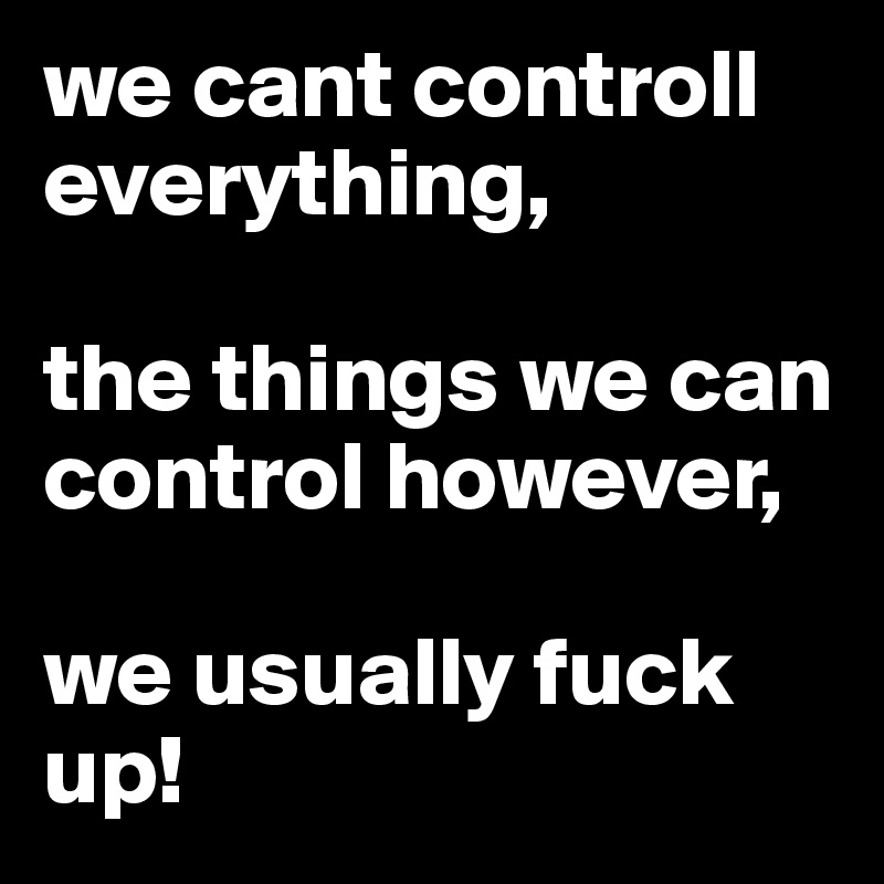 we cant controll everything,

the things we can control however,

we usually fuck up! 