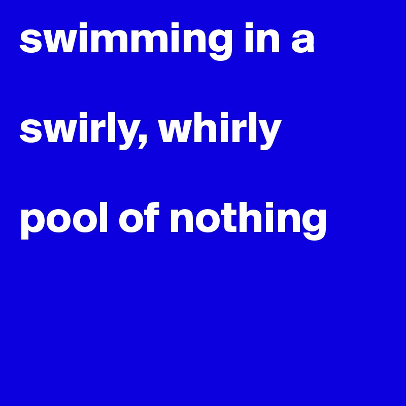 swimming in a 

swirly, whirly

pool of nothing



