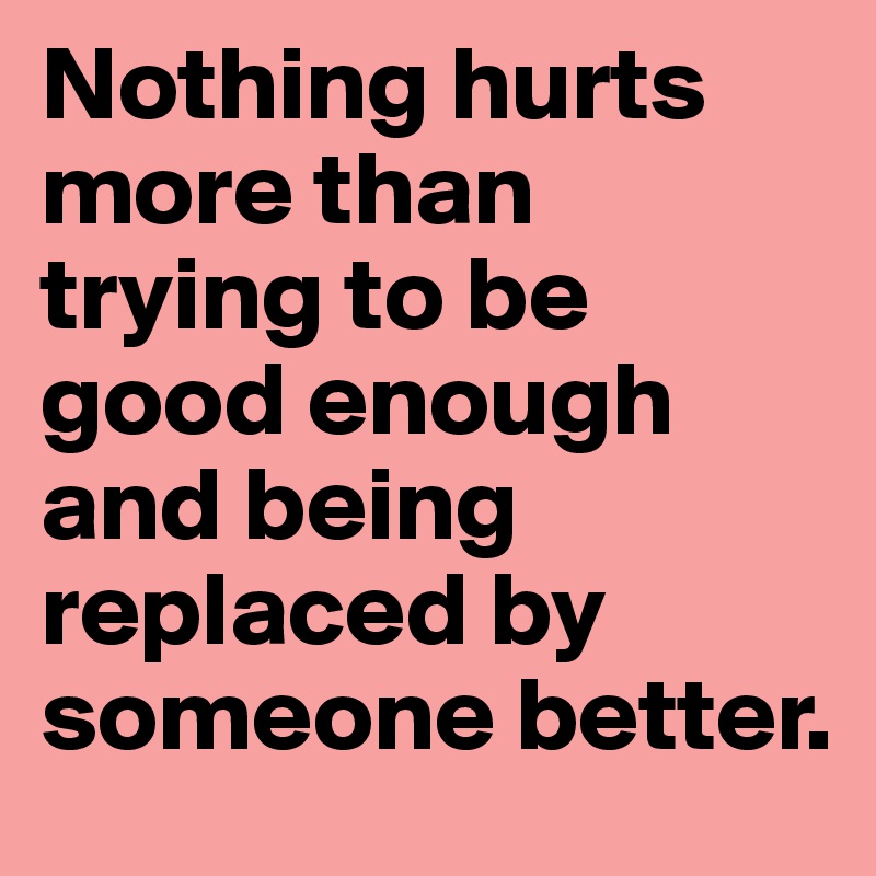 Nothing hurts more than trying to be good enough and being replaced by someone better.