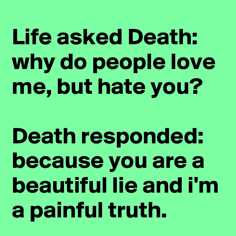 Life asked Death:
why do people love me, but hate you?

Death responded:
because you are a beautiful lie and i'm a painful truth.