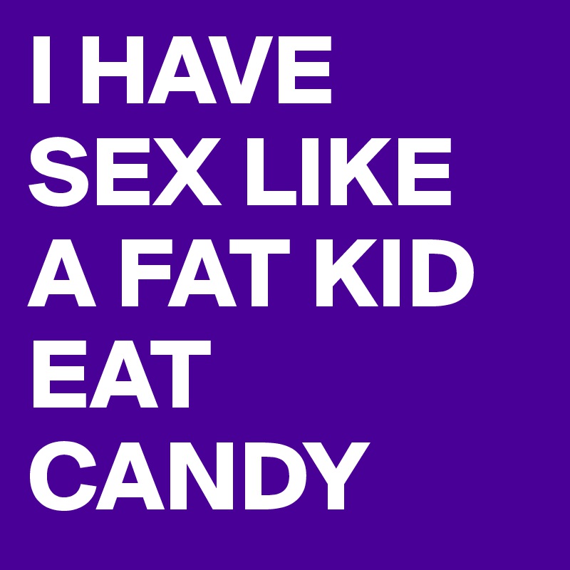 I HAVE SEX LIKE A FAT KID EAT CANDY