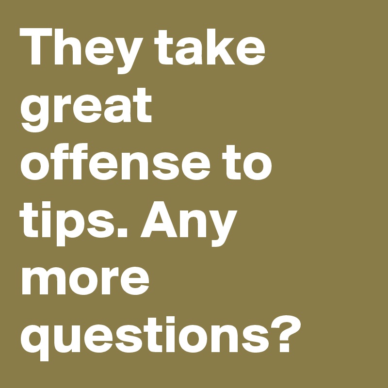 They take great offense to tips. Any more questions?