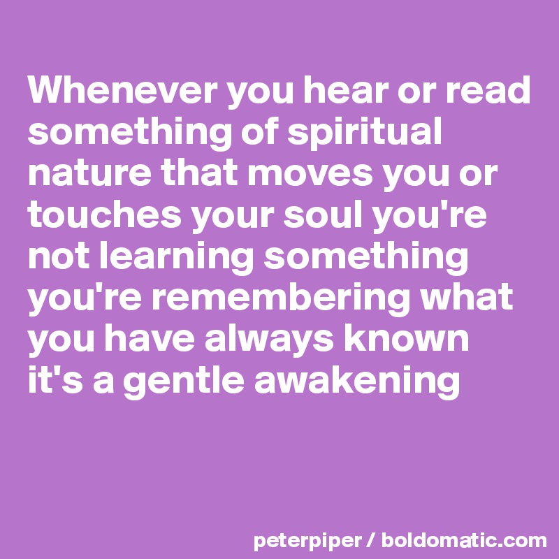 
Whenever you hear or read something of spiritual nature that moves you or touches your soul you're not learning something you're remembering what you have always known it's a gentle awakening 



