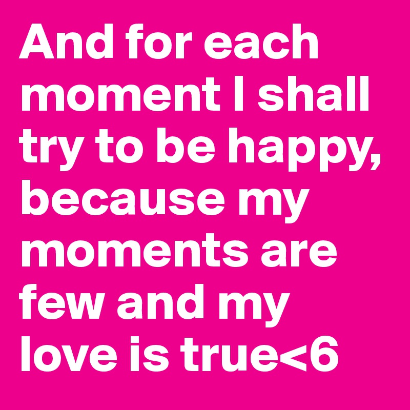 And for each moment I shall try to be happy, because my moments are few and my love is true<6