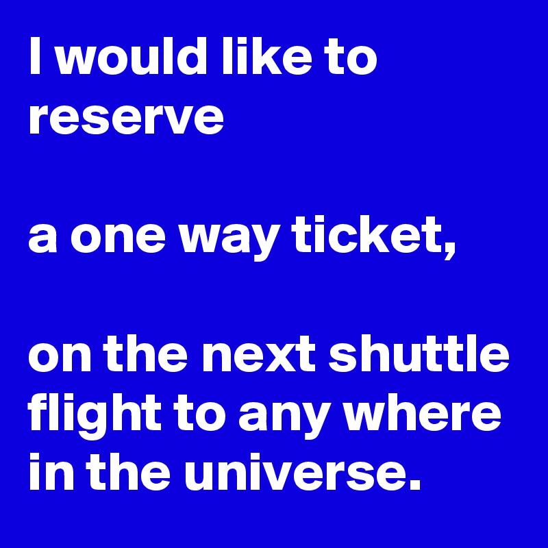 I would like to reserve

a one way ticket,

on the next shuttle flight to any where in the universe.  