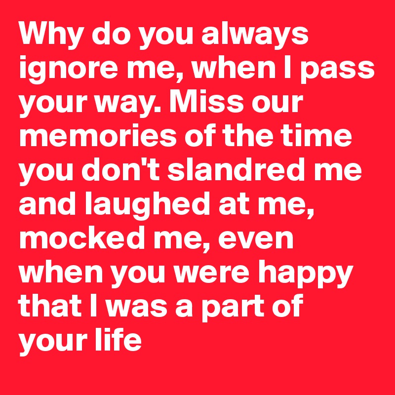 Why do you always ignore me, when I pass your way. Miss our memories of the time you don't slandred me and laughed at me, mocked me, even when you were happy that I was a part of your life