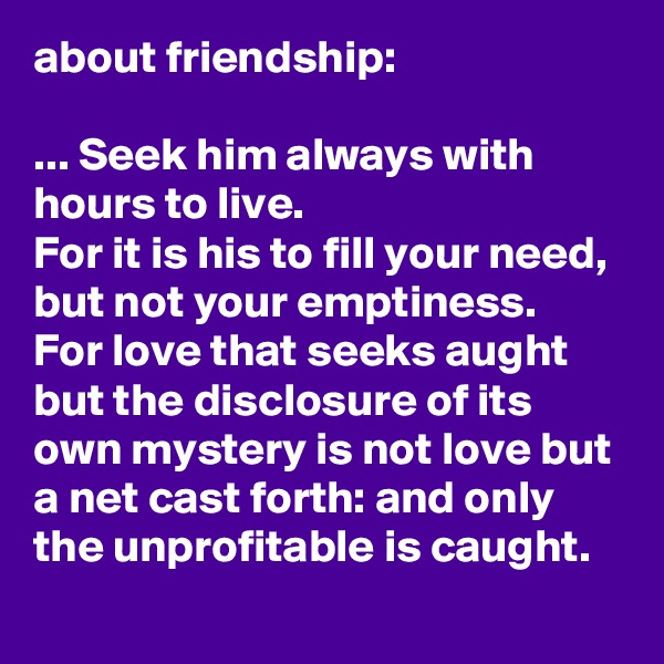 about friendship:

... Seek him always with hours to live. 
For it is his to fill your need, but not your emptiness.
For love that seeks aught but the disclosure of its own mystery is not love but a net cast forth: and only the unprofitable is caught.
