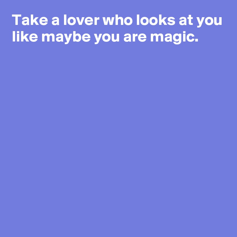 Take a lover who looks at you like maybe you are magic.









