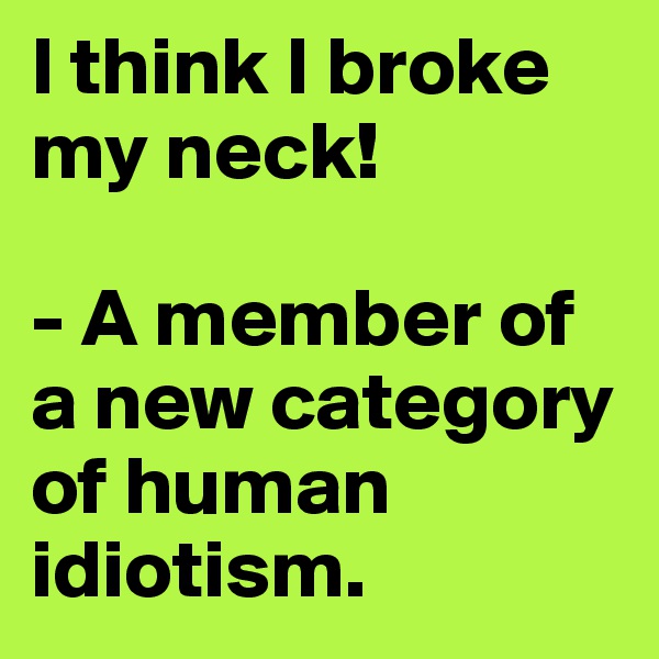 I think I broke my neck!

- A member of a new category of human idiotism.