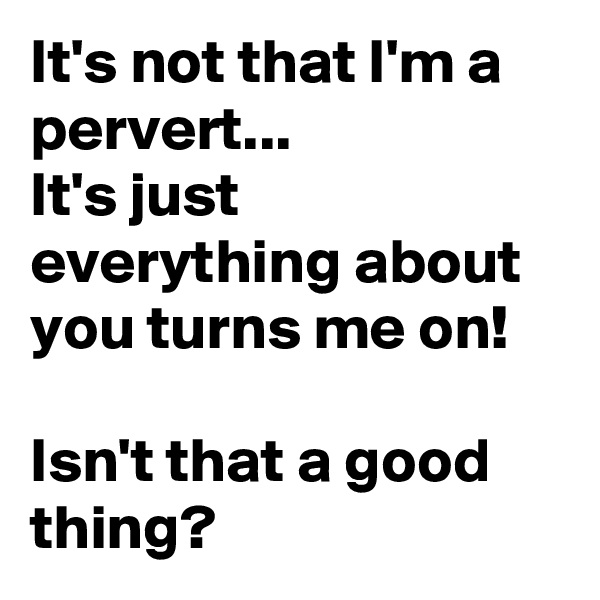 It's not that I'm a pervert...
It's just everything about you turns me on!

Isn't that a good thing? 