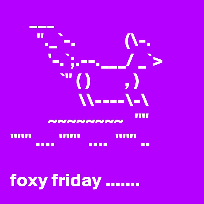      ___
       "._`-.             (\-.
          '-.`;.--.___/ _`>
             `" ( )         , ) 
                  \\----\-\
          ~~~~~~~~   ""      """ .... """  ....  """ ..

foxy friday ....... 