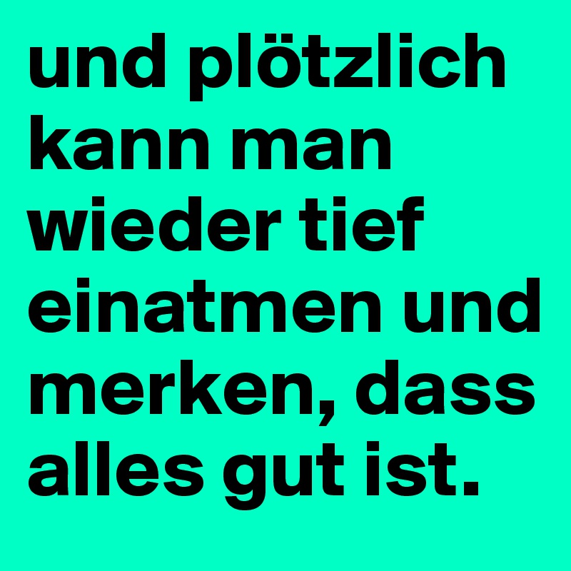 und plötzlich kann man wieder tief einatmen und merken, dass alles gut ist. 