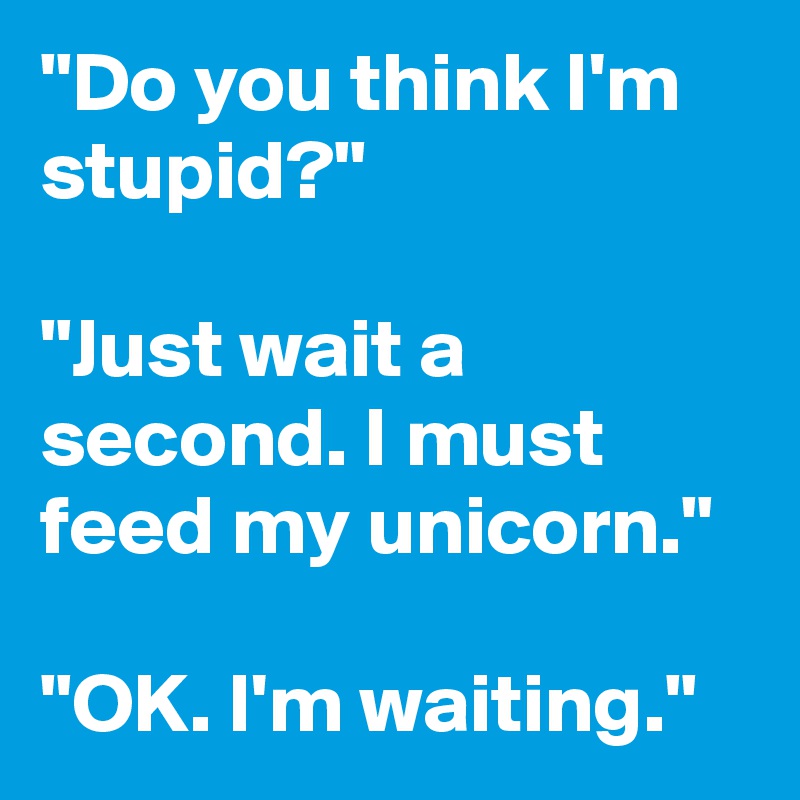 "Do you think I'm stupid?" 

"Just wait a second. I must feed my unicorn."

"OK. I'm waiting."