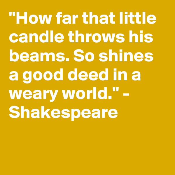 "How far that little candle throws his beams. So shines a good deed in a weary world." - Shakespeare