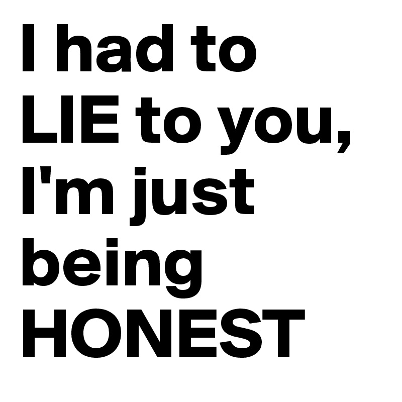 I had to 
LIE to you, I'm just being HONEST