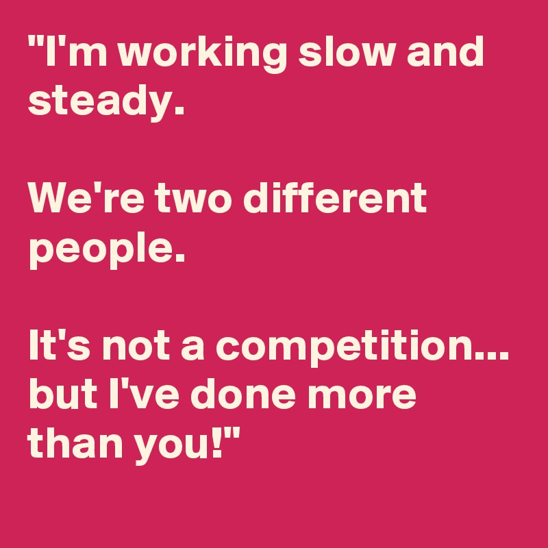 "I'm working slow and steady. 

We're two different people.

It's not a competition...
but I've done more than you!"