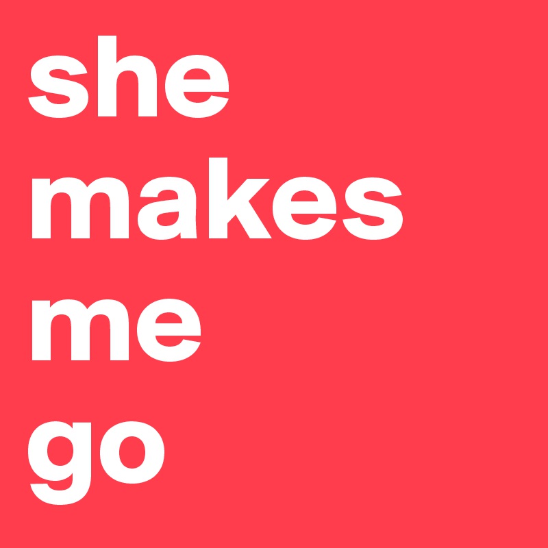 she makes me
go