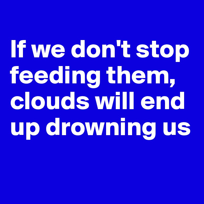 
If we don't stop feeding them, clouds will end up drowning us

