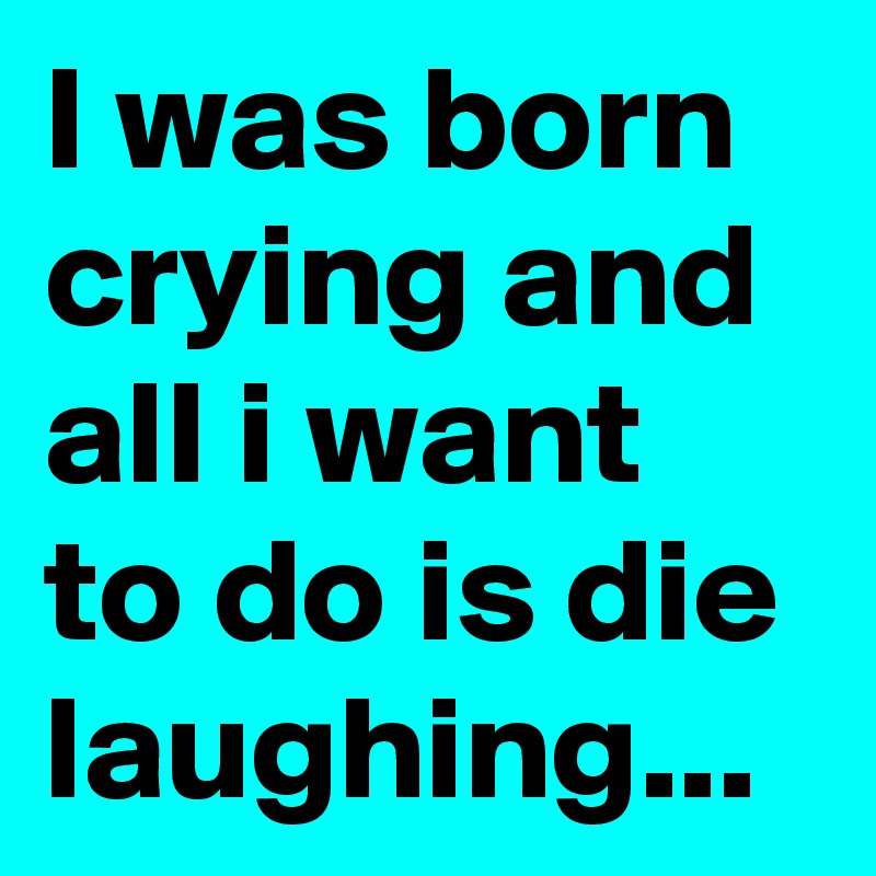 I was born crying and alI i want to do is die laughing...