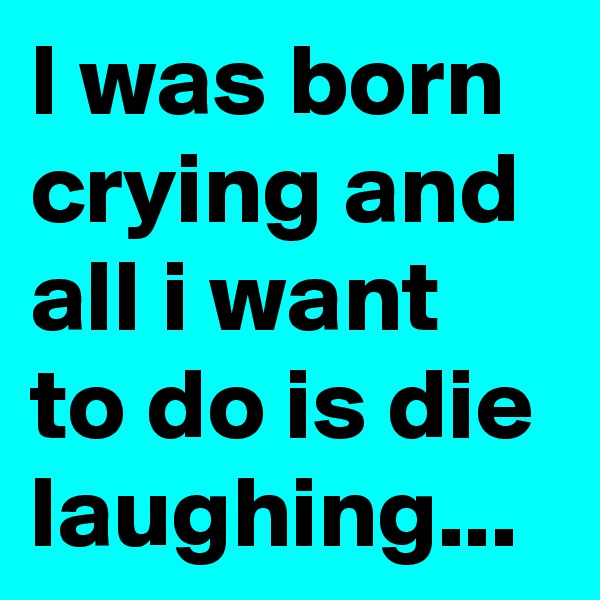 I was born crying and alI i want to do is die laughing...