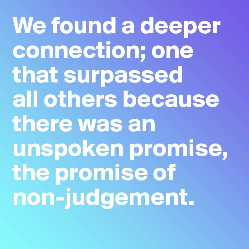 We found a deeper connection; one 
that surpassed  
all others because 
there was an 
unspoken promise,
the promise of  
non-judgement.

