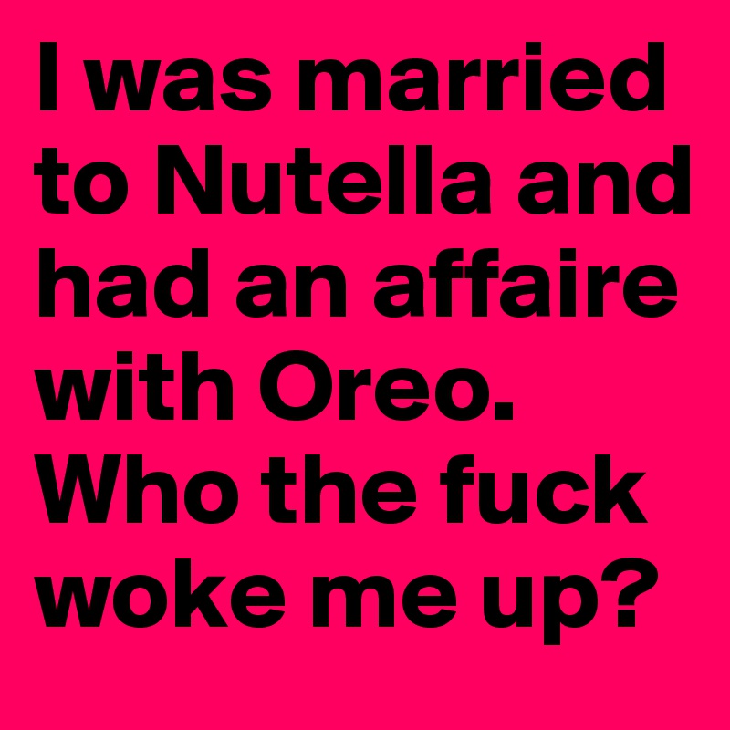 I was married to Nutella and had an affaire with Oreo. Who the fuck woke me up?