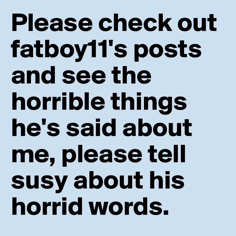 Please check out fatboy11's posts and see the horrible things he's said about me, please tell susy about his horrid words.