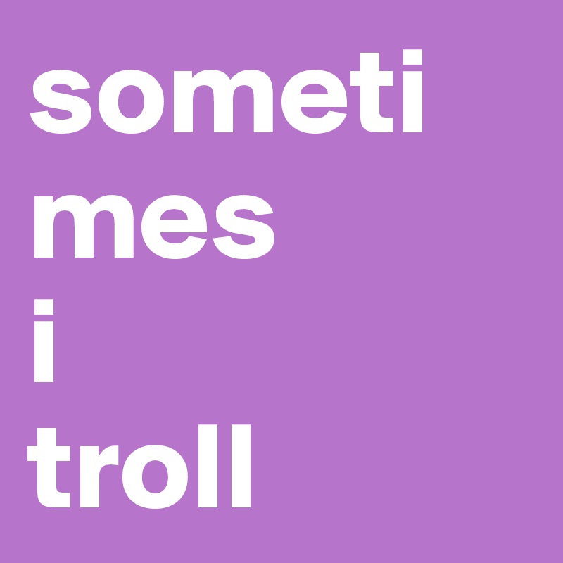 sometimes
i
troll
