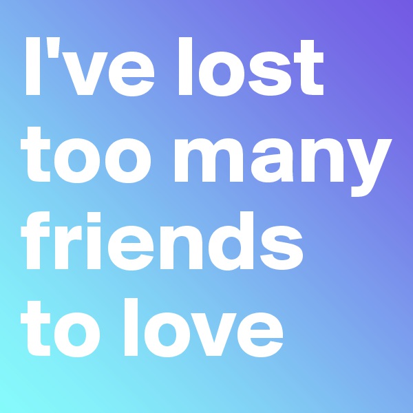 I've lost too many friends to love