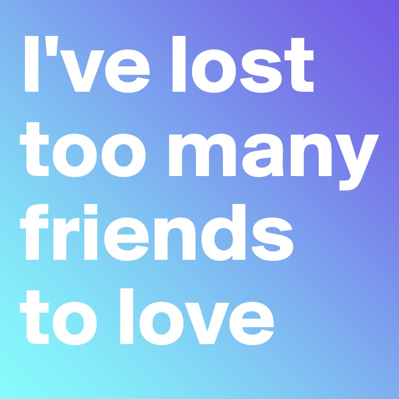 I've lost too many friends to love