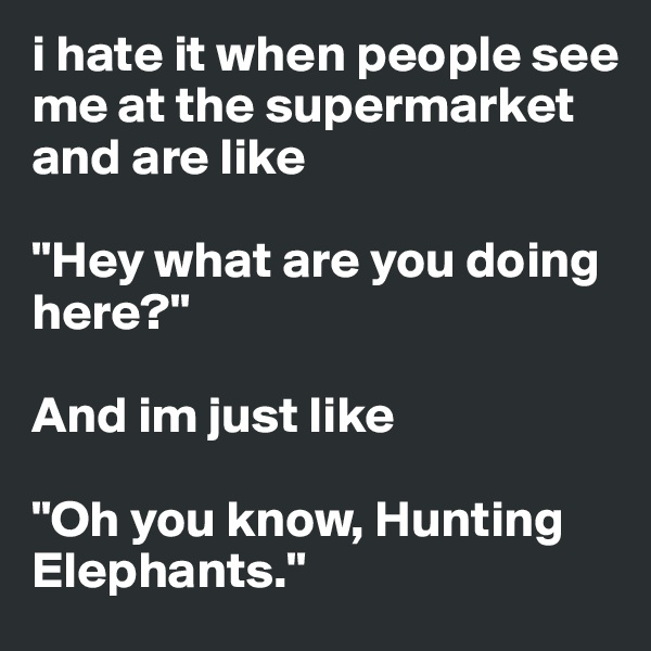 i hate it when people see me at the supermarket and are like 

"Hey what are you doing here?"

And im just like

"Oh you know, Hunting Elephants."